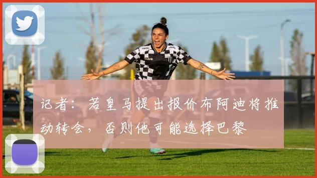 记者：若皇马提出报价布阿迪将推动转会，否则他可能选择巴黎